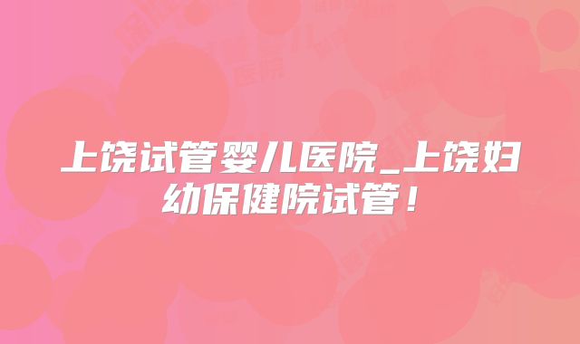 上饶试管婴儿医院_上饶妇幼保健院试管！