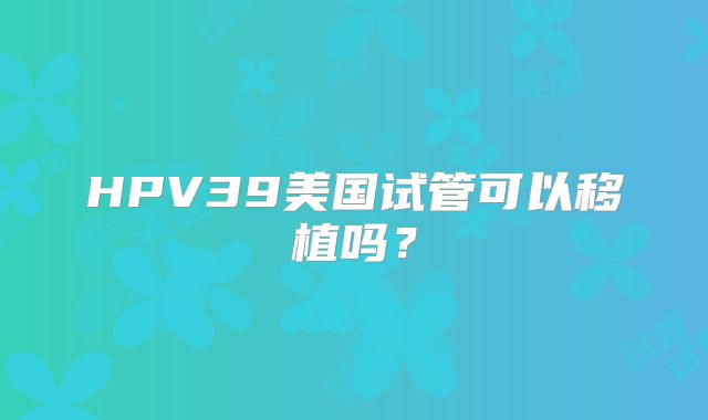 HPV39美国试管可以移植吗？