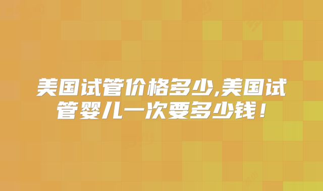美国试管价格多少,美国试管婴儿一次要多少钱！