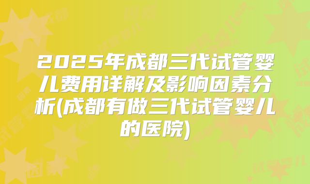 2025年成都三代试管婴儿费用详解及影响因素分析(成都有做三代试管婴儿的医院)