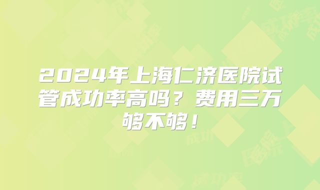 2024年上海仁济医院试管成功率高吗？费用三万够不够！