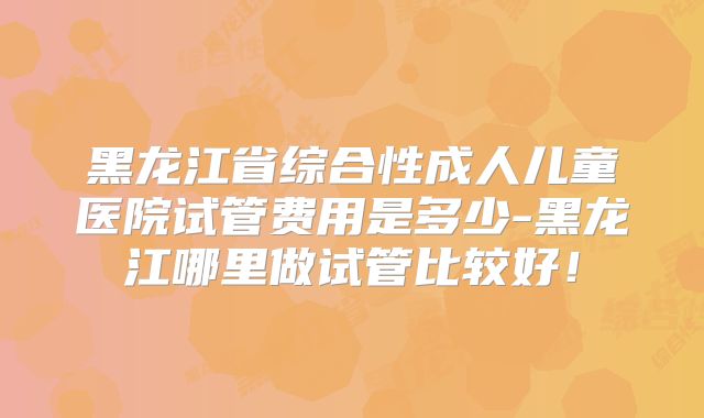 黑龙江省综合性成人儿童医院试管费用是多少-黑龙江哪里做试管比较好！