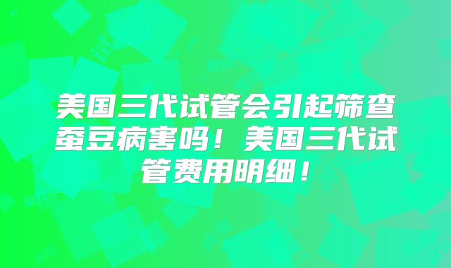 美国三代试管会引起筛查蚕豆病害吗!美国三代试管费用明细!