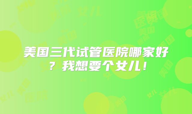 美国三代试管医院哪家好？我想要个女儿！