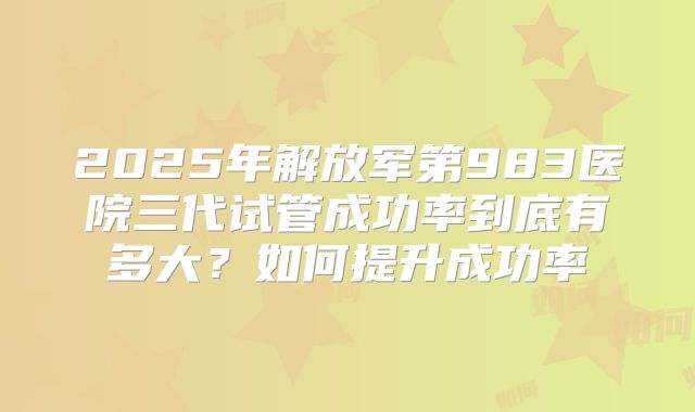 2025年解放军第983医院三代试管成功率到底有多大？如何提升成功率
