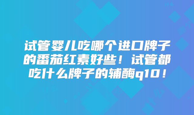 试管婴儿吃哪个进口牌子的番茄红素好些！试管都吃什么牌子的辅酶q10！