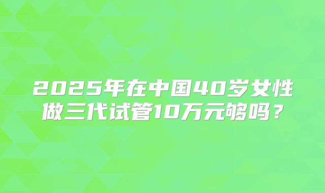 2025年在中国40岁女性做三代试管10万元够吗？