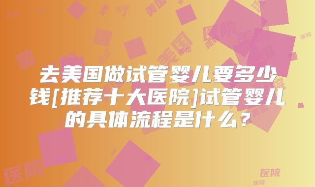 去美国做试管婴儿要多少钱[推荐十大医院]试管婴儿的具体流程是什么？