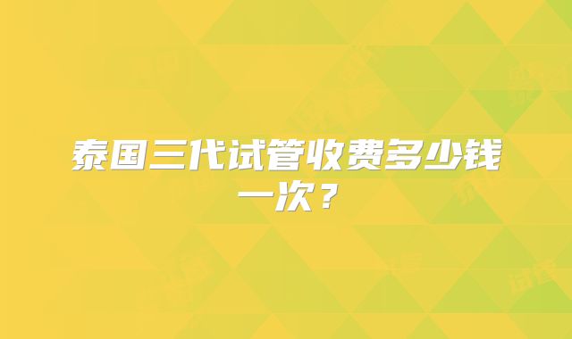 泰国三代试管收费多少钱一次?