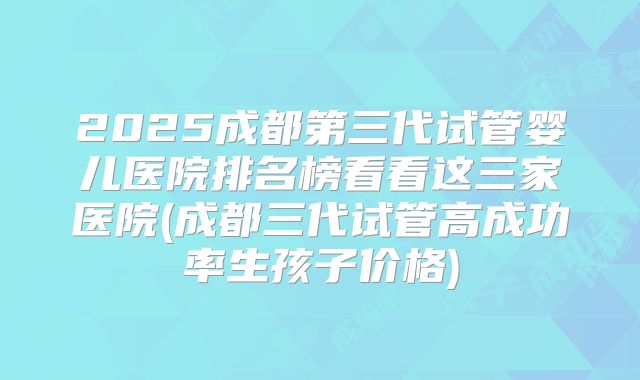 2025成都第三代试管婴儿医院排名榜看看这三家医院(成都三代试管高成功率生孩子价格)