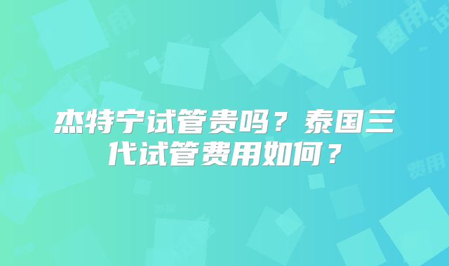 杰特宁试管贵吗？泰国三代试管费用如何？