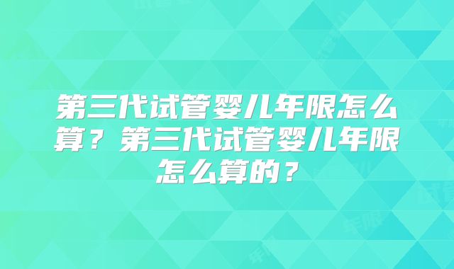 第三代试管婴儿年限怎么算？第三代试管婴儿年限怎么算的？