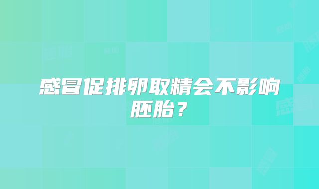感冒促排卵取精会不影响胚胎？
