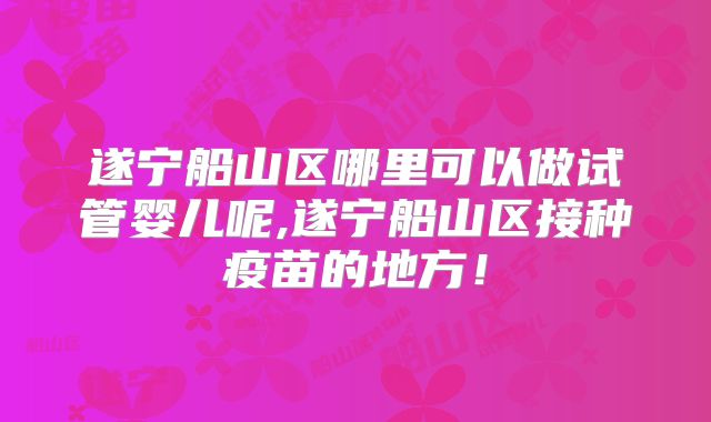 遂宁船山区哪里可以做试管婴儿呢,遂宁船山区接种疫苗的地方!