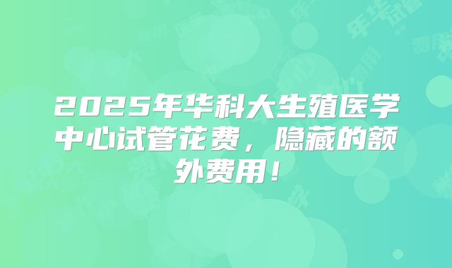 2025年华科大生殖医学中心试管花费，隐藏的额外费用！