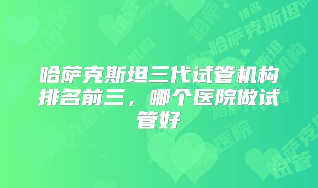 哈萨克斯坦三代试管机构排名前三，哪个医院做试管好