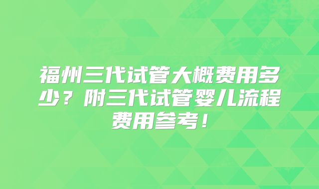 福州三代试管大概费用多少？附三代试管婴儿流程费用参考！