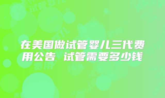 在美国做试管婴儿三代费用公告 试管需要多少钱