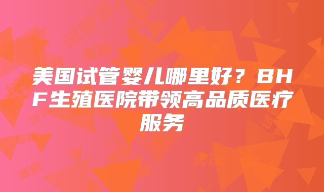 美国试管婴儿哪里好?BHF生殖医院带领高品质医疗服务