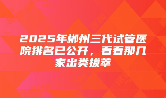 2025年郴州三代试管医院排名已公开，看看那几家出类拔萃