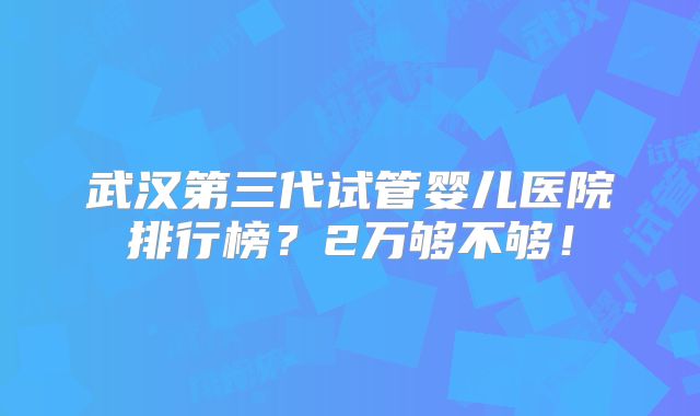 武汉第三代试管婴儿医院排行榜?2万够不够!