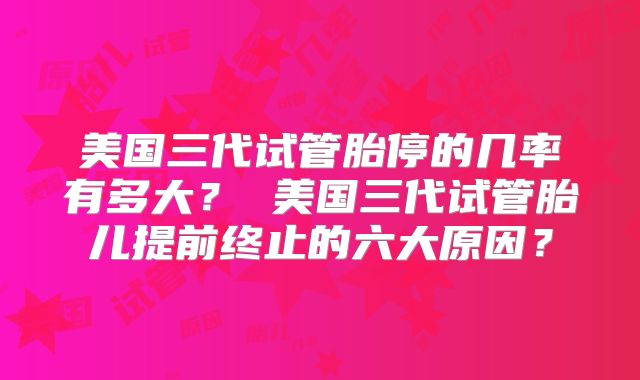 美国三代试管胎停的几率有多大？ 美国三代试管胎儿提前终止的六大原因？