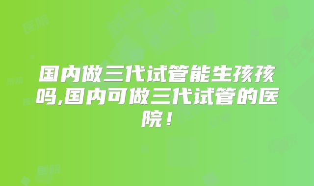 国内做三代试管能生孩孩吗,国内可做三代试管的医院！