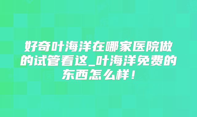好奇叶海洋在哪家医院做的试管看这_叶海洋免费的东西怎么样!