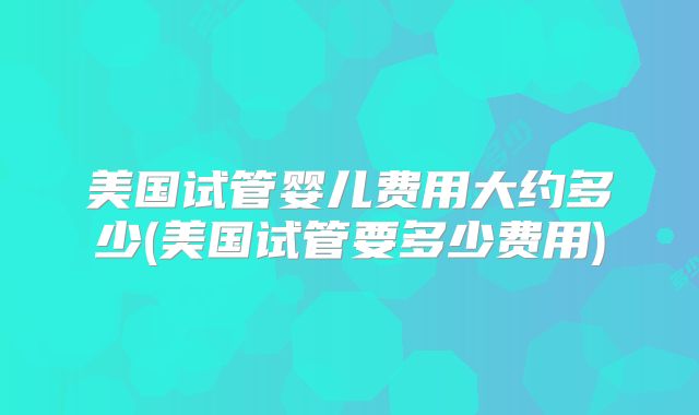 美国试管婴儿费用大约多少(美国试管要多少费用)