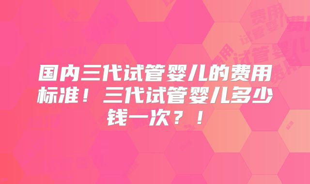 国内三代试管婴儿的费用标准！三代试管婴儿多少钱一次？！
