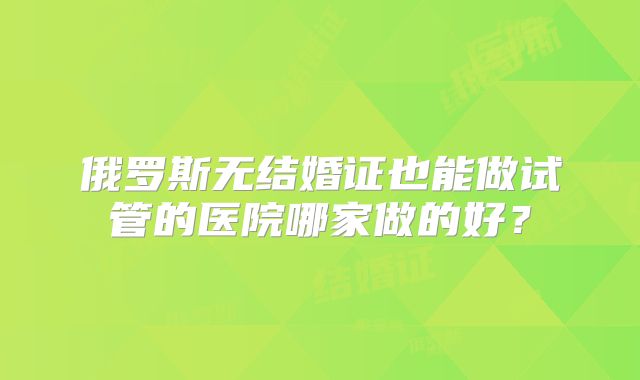 俄罗斯无结婚证也能做试管的医院哪家做的好？