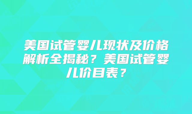 美国试管婴儿现状及价格解析全揭秘？美国试管婴儿价目表？