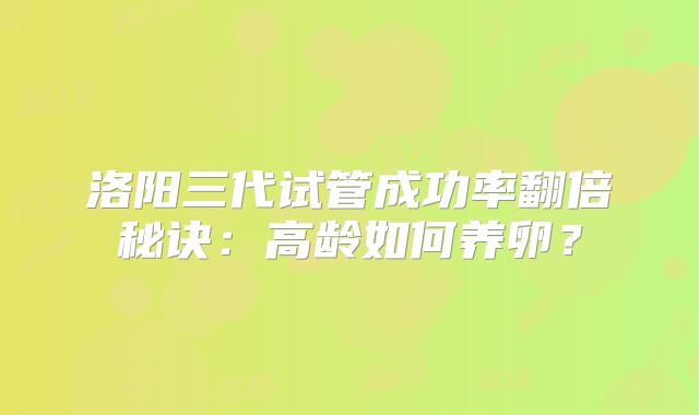 洛阳三代试管成功率翻倍秘诀:高龄如何养卵?