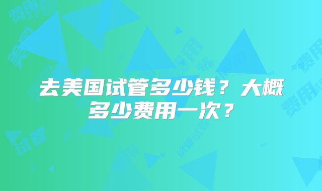 去美国试管多少钱？大概多少费用一次？