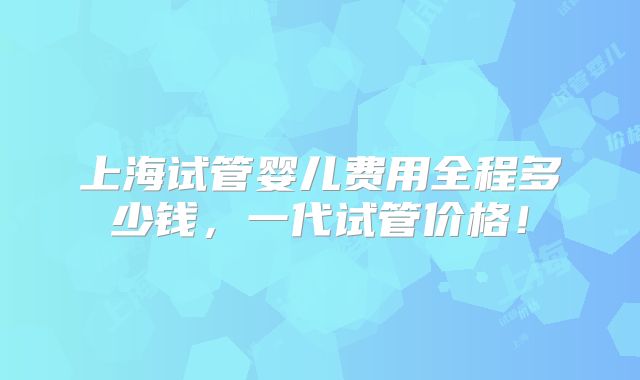 上海试管婴儿费用全程多少钱，一代试管价格！