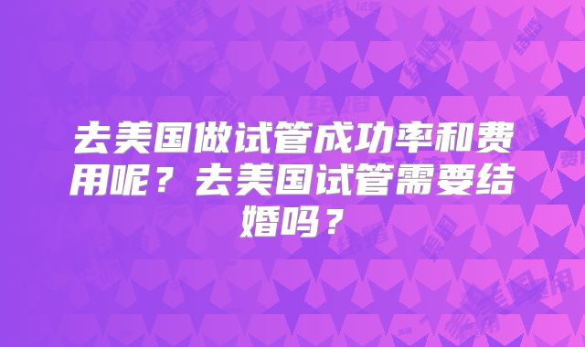 去美国做试管成功率和费用呢？去美国试管需要结婚吗？