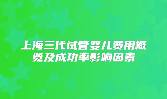上海三代试管婴儿费用概览及成功率影响因素