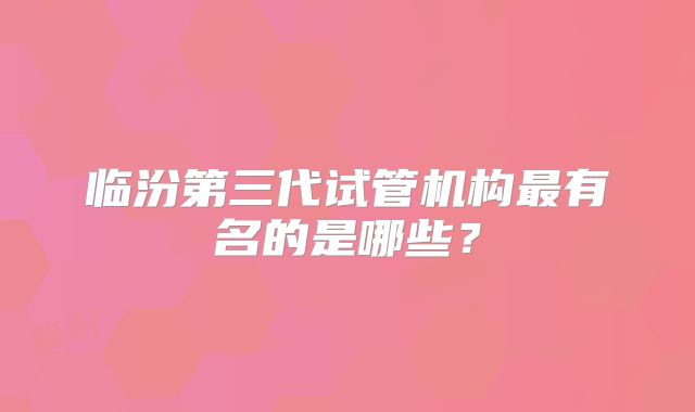 临汾第三代试管机构最有名的是哪些?