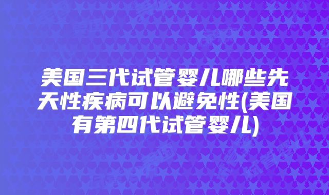 美国三代试管婴儿哪些先天性疾病可以避免性(美国有第四代试管婴儿)