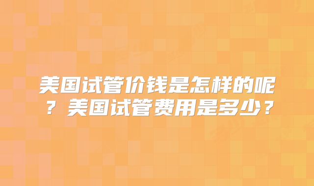 美国试管价钱是怎样的呢?美国试管费用是多少?