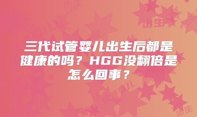 三代试管婴儿出生后都是健康的吗？HGG没翻倍是怎么回事？
