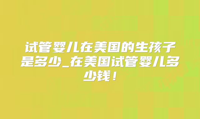 试管婴儿在美国的生孩子是多少_在美国试管婴儿多少钱！