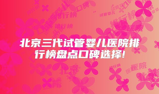 北京三代试管婴儿医院排行榜盘点口碑选择!