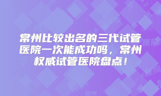 常州比较出名的三代试管医院一次能成功吗，常州权威试管医院盘点！