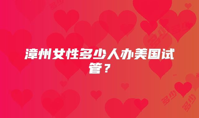 漳州女性多少人办美国试管？
