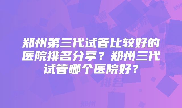 郑州第三代试管比较好的医院排名分享？郑州三代试管哪个医院好？