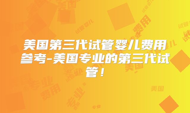 美国第三代试管婴儿费用参考-美国专业的第三代试管！