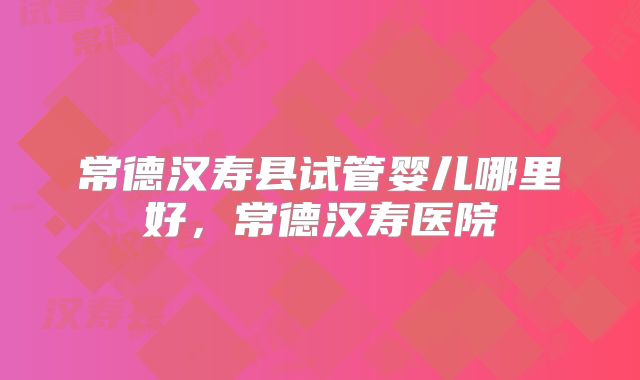 常德汉寿县试管婴儿哪里好,常德汉寿医院