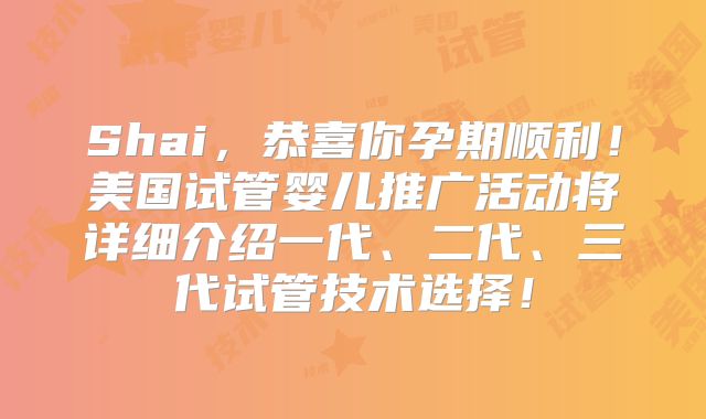 Shai，恭喜你孕期顺利！美国试管婴儿推广活动将详细介绍一代、二代、三代试管技术选择！