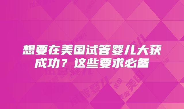 想要在美国试管婴儿大获成功？这些要求必备